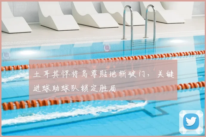 土耳其悍将乌尊贴地斩破门，关键进球助球队锁定胜局