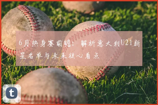 6月热身赛前瞻:解析意大利U21新星名单与未来核心看点