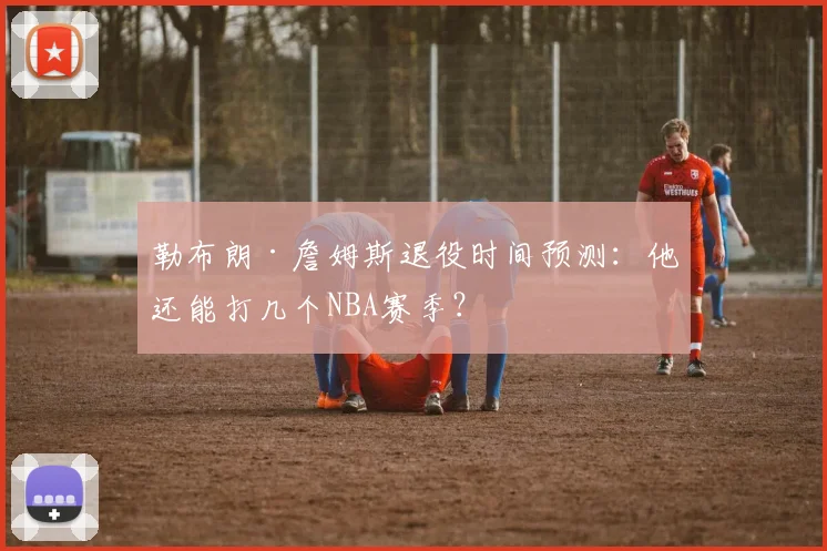 勒布朗·詹姆斯退役时间预测：他还能打几个NBA赛季？