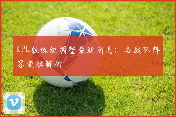 KPL教练组调整最新消息：各战队阵容变动解析