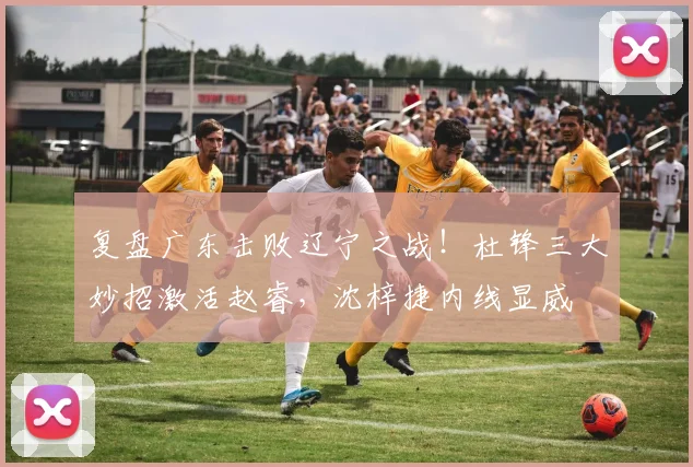 复盘广东击败辽宁之战！杜锋三大妙招激活赵睿，沈梓捷内线显威