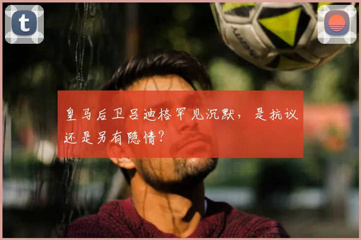 皇马后卫吕迪格罕见沉默，是抗议还是另有隐情？