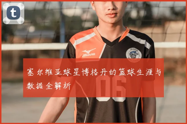 塞尔维亚球星博格丹的篮球生涯与数据全解析
