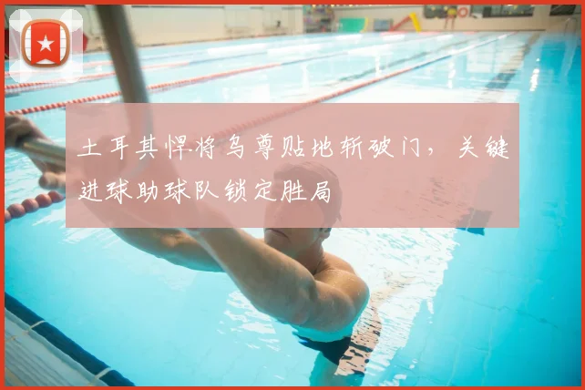 土耳其悍将乌尊贴地斩破门，关键进球助球队锁定胜局