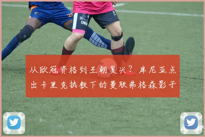 从欧冠资格到王朝复兴?库尼亚点出卡里克执教下的曼联弗格森影子