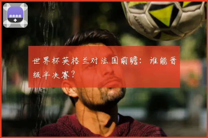 世界杯英格兰对法国前瞻:谁能晋级半决赛?