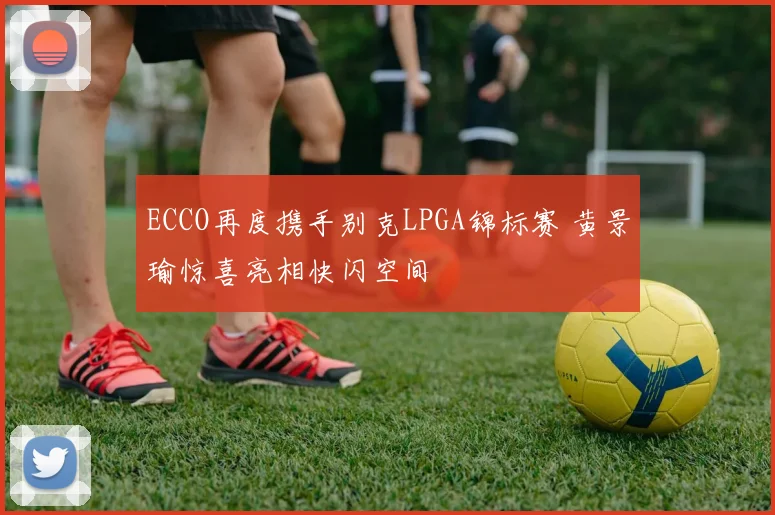 ECCO再度携手别克LPGA锦标赛 黄景瑜惊喜亮相快闪空间