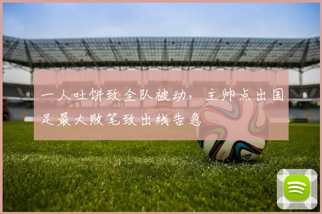 一人吐饼致全队被动，主帅点出国足最大败笔致出线告急