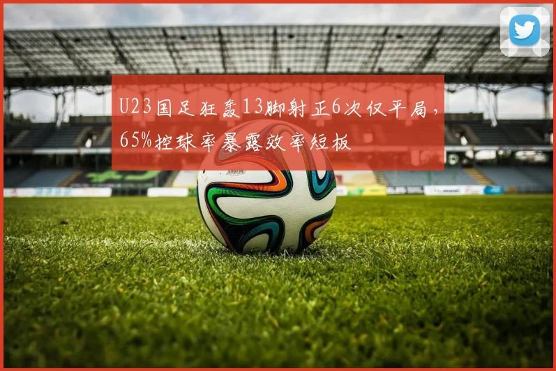 U23国足狂轰13脚射正6次仅平局，65%控球率暴露效率短板
