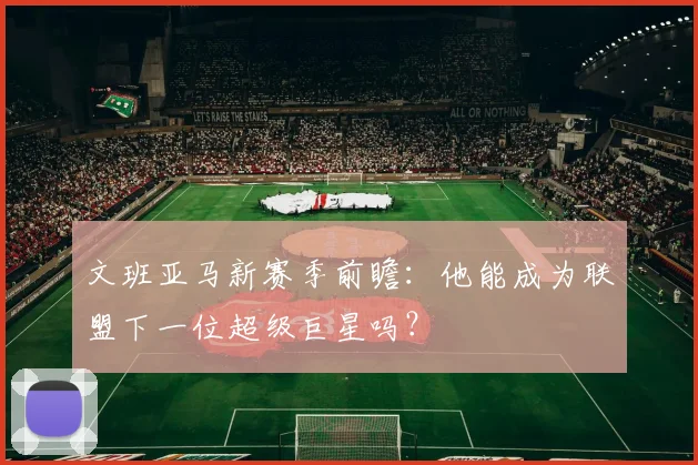 文班亚马新赛季前瞻：他能成为联盟下一位超级巨星吗？