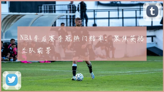 NBA季后赛夺冠热门赔率：聚焦英格兰队前景